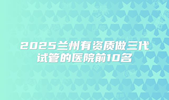 2025兰州有资质做三代试管的医院前10名