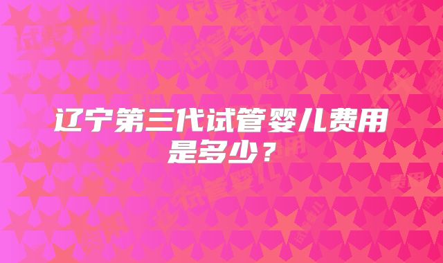 辽宁第三代试管婴儿费用是多少?