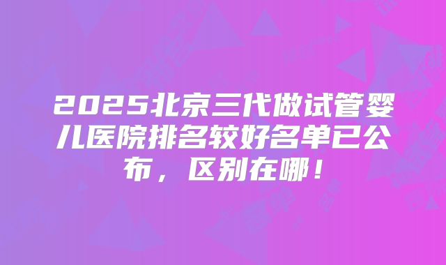 2025北京三代做试管婴儿医院排名较好名单已公布，区别在哪！
