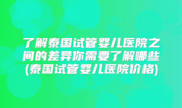 了解泰国试管婴儿医院之间的差异你需要了解哪些(泰国试管婴儿医院价格)