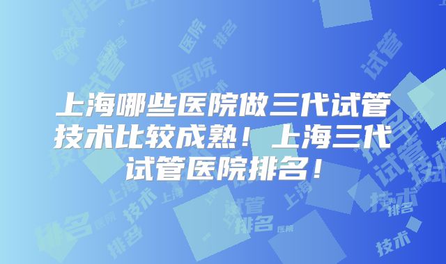 上海哪些医院做三代试管技术比较成熟!上海三代试管医院排名!
