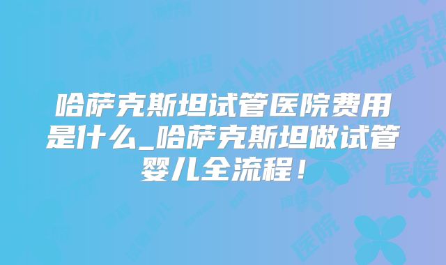 哈萨克斯坦试管医院费用是什么_哈萨克斯坦做试管婴儿全流程！