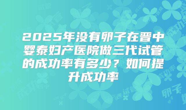 2025年没有卵子在晋中婴泰妇产医院做三代试管的成功率有多少?如何提升成功率