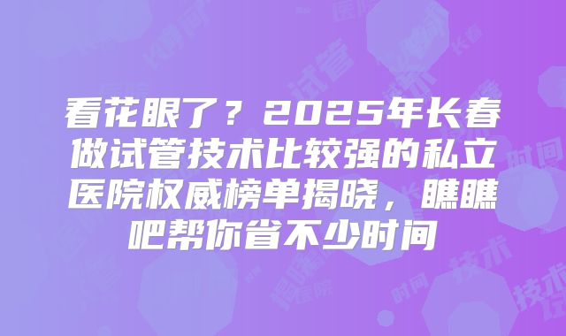 看花眼了?2025年长春做试管技术比较强的私立医院权威榜单揭晓,瞧瞧吧帮你省不少时间