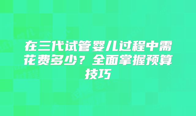在三代试管婴儿过程中需花费多少？全面掌握预算技巧