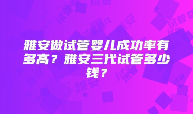 雅安做试管婴儿成功率有多高?雅安三代试管多少钱?