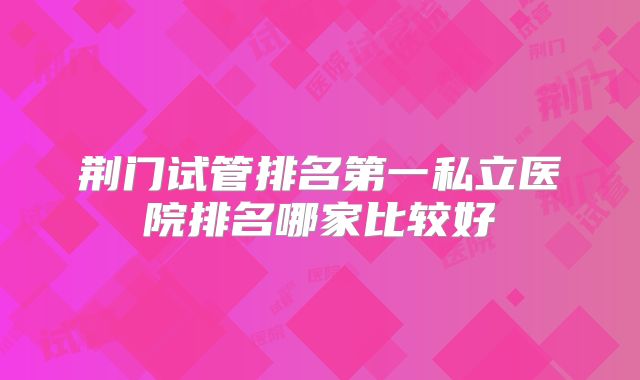 荆门试管排名第一私立医院排名哪家比较好