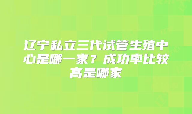 辽宁私立三代试管生殖中心是哪一家？成功率比较高是哪家