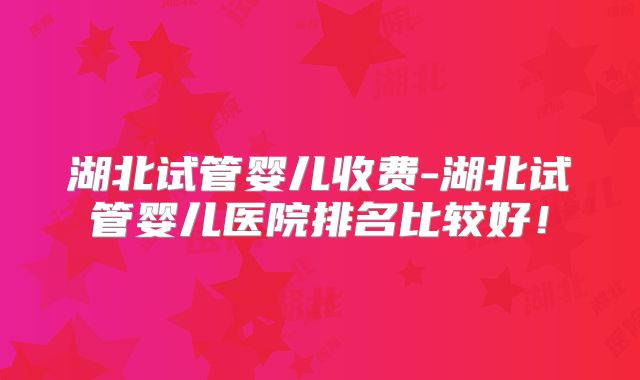 湖北试管婴儿收费-湖北试管婴儿医院排名比较好！
