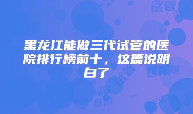 黑龙江能做三代试管的医院排行榜前十,这篇说明白了