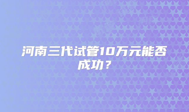 河南三代试管10万元能否成功?