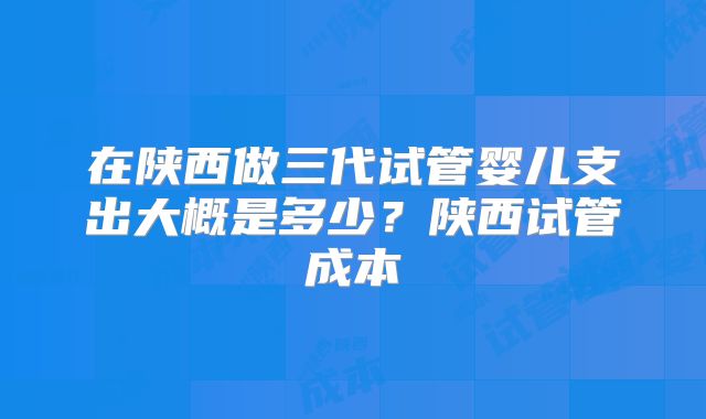 在陕西做三代试管婴儿支出大概是多少？陕西试管成本