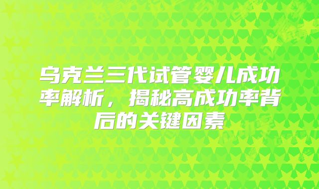 乌克兰三代试管婴儿成功率解析,揭秘高成功率背后的关键因素
