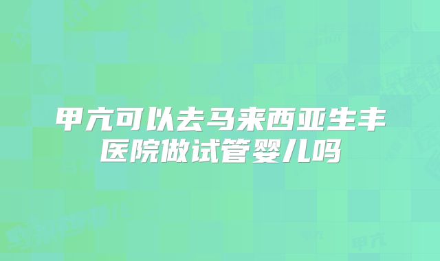 甲亢可以去马来西亚生丰医院做试管婴儿吗