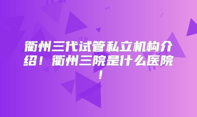 衢州三代试管私立机构介绍！衢州三院是什么医院！