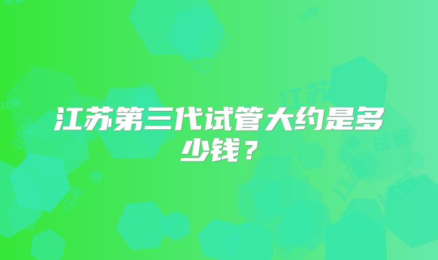 江苏第三代试管大约是多少钱?