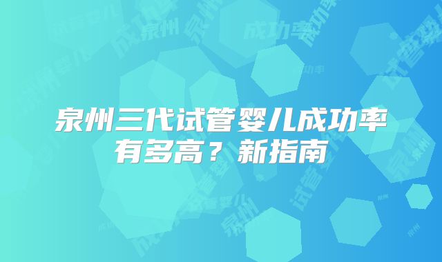 泉州三代试管婴儿成功率有多高？新指南