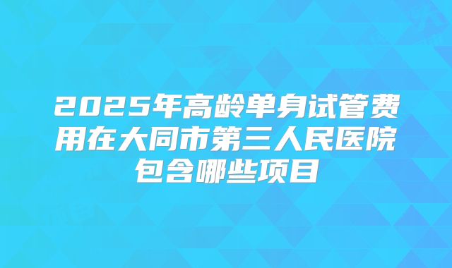 2025年高龄单身试管费用在大同市第三人民医院包含哪些项目