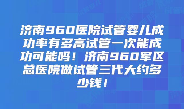 济南960医院试管婴儿成功率有多高试管一次能成功可能吗！济南960军区总医院做试管三代大约多少钱！