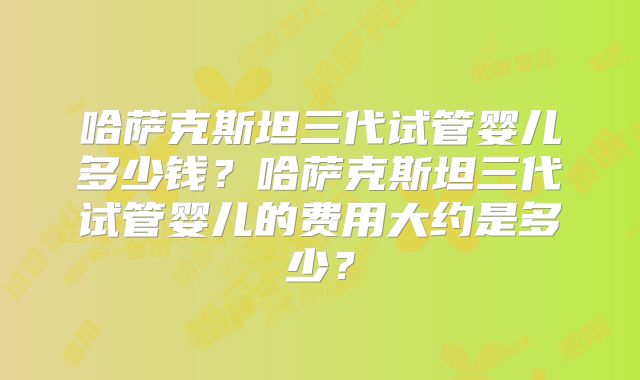 哈萨克斯坦三代试管婴儿多少钱？哈萨克斯坦三代试管婴儿的费用大约是多少？