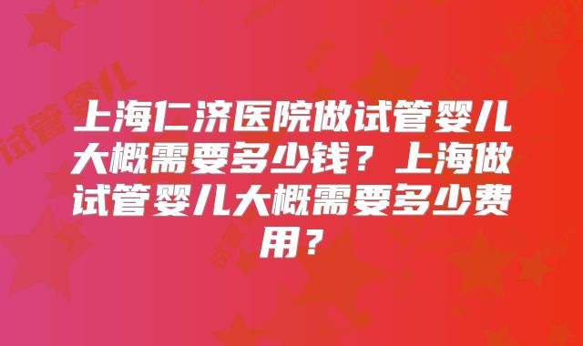 上海仁济医院做试管婴儿大概需要多少钱？上海做试管婴儿大概需要多少费用？