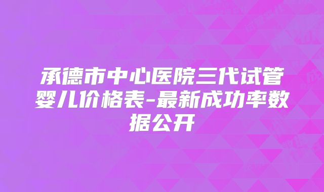 承德市中心医院三代试管婴儿价格表-最新成功率数据公开
