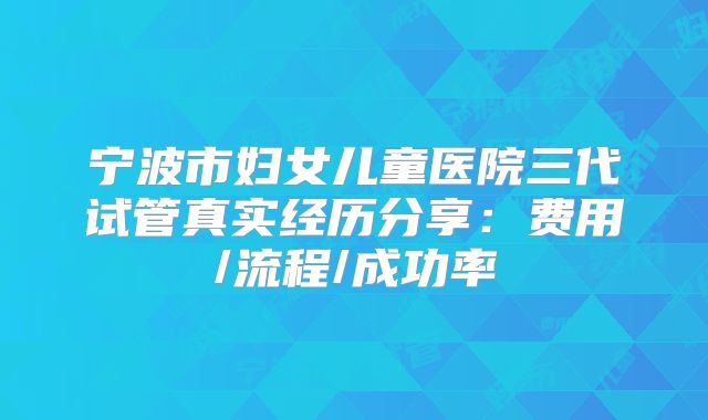 宁波市妇女儿童医院三代试管真实经历分享：费用/流程/成功率