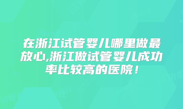 在浙江试管婴儿哪里做最放心,浙江做试管婴儿成功率比较高的医院！