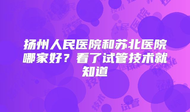 扬州人民医院和苏北医院哪家好？看了试管技术就知道