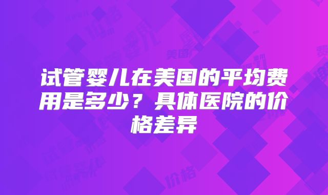 试管婴儿在美国的平均费用是多少？具体医院的价格差异