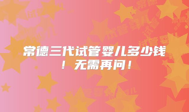 常德三代试管婴儿多少钱!无需再问!