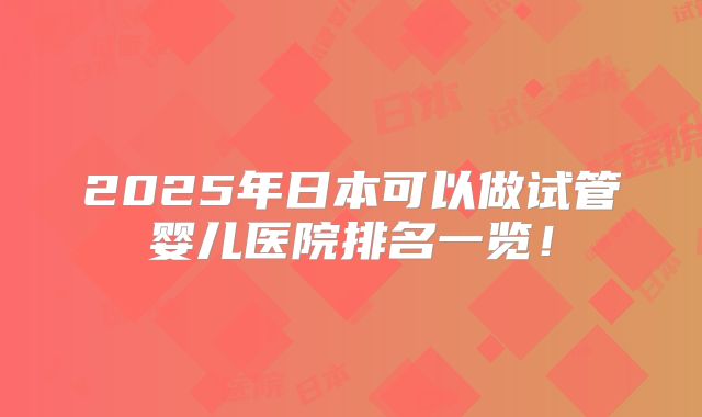 2025年日本可以做试管婴儿医院排名一览！