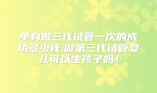 单身做三代试管一次的成功多少钱,做第三代试管婴儿可以生孩子吗！