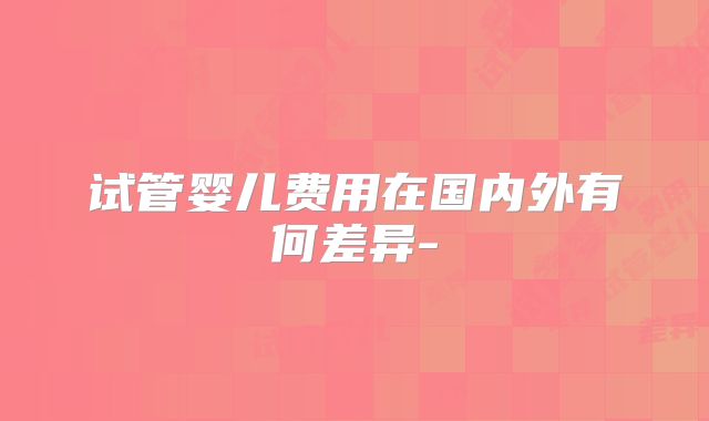 试管婴儿费用在国内外有何差异-