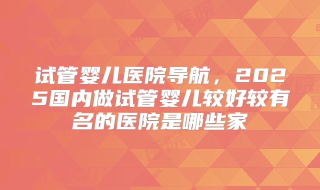 试管婴儿医院导航，2025国内做试管婴儿较好较有名的医院是哪些家