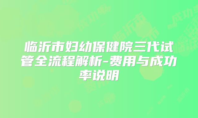 临沂市妇幼保健院三代试管全流程解析-费用与成功率说明