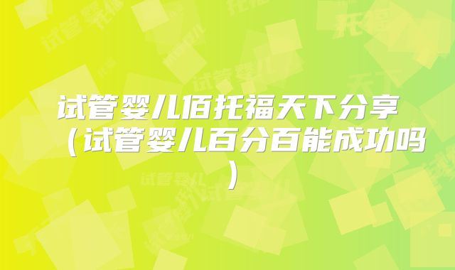 试管婴儿佰托福天下分享（试管婴儿百分百能成功吗）