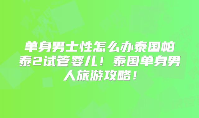 单身男士性怎么办泰国帕泰2试管婴儿!泰国单身男人旅游攻略!