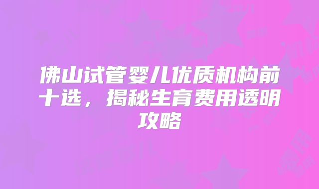 佛山试管婴儿优质机构前十选,揭秘生育费用透明攻略