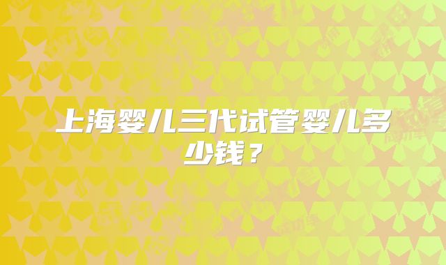 上海婴儿三代试管婴儿多少钱？