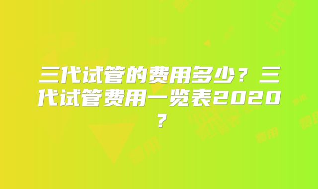 三代试管的费用多少?三代试管费用一览表2020?