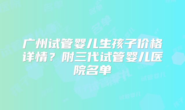 广州试管婴儿生孩子价格详情？附三代试管婴儿医院名单