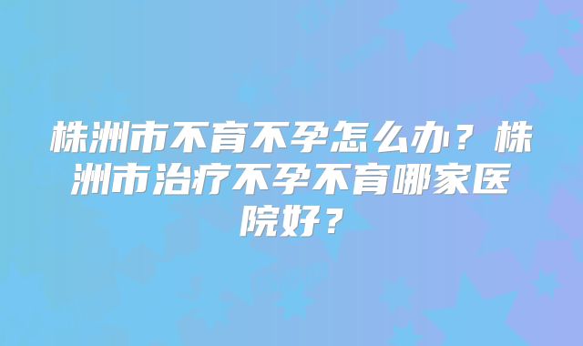 株洲市不育不孕怎么办？株洲市治疗不孕不育哪家医院好？