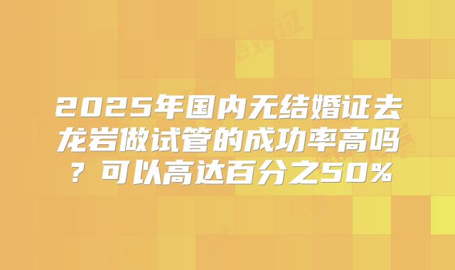 2025年国内无结婚证去龙岩做试管的成功率高吗？可以高达百分之50%