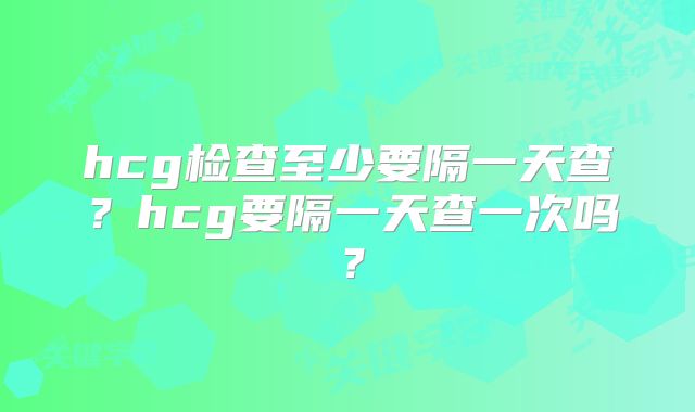 hcg检查至少要隔一天查？hcg要隔一天查一次吗？