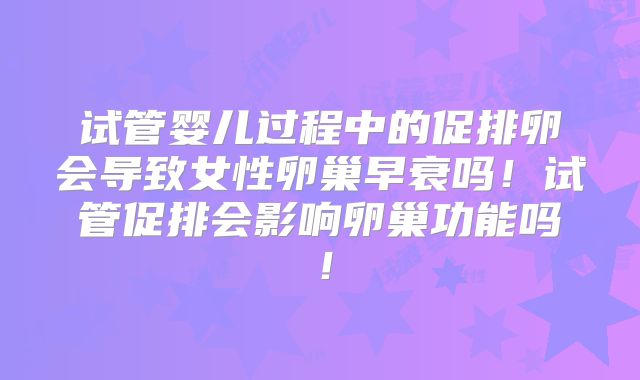 试管婴儿过程中的促排卵会导致女性卵巢早衰吗!试管促排会影响卵巢功能吗!