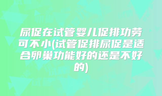 尿促在试管婴儿促排功劳可不小(试管促排尿促是适合卵巢功能好的还是不好的)