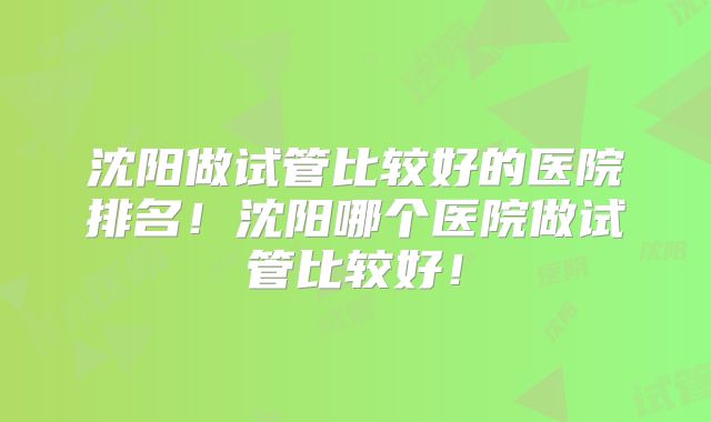 沈阳做试管比较好的医院排名!沈阳哪个医院做试管比较好!