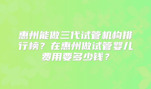 惠州能做三代试管机构排行榜?在惠州做试管婴儿费用要多少钱?