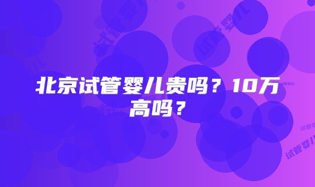 北京试管婴儿贵吗？10万高吗？